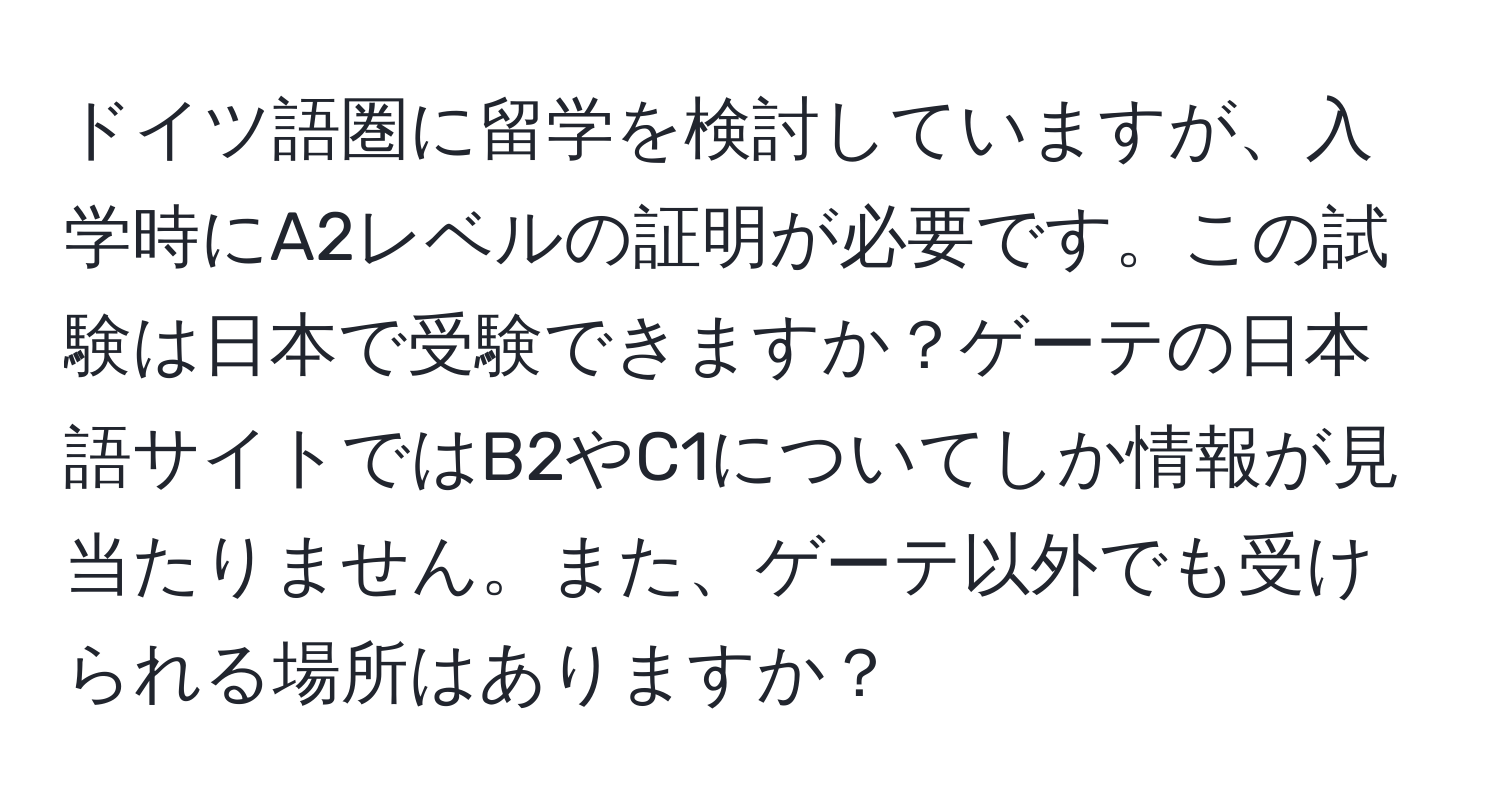 ドイツ語圏に留学を検討していますが、入学時にA2レベルの証明が必要です。この試験は日本で受験できますか？ゲーテの日本語サイトではB2やC1についてしか情報が見当たりません。また、ゲーテ以外でも受けられる場所はありますか？