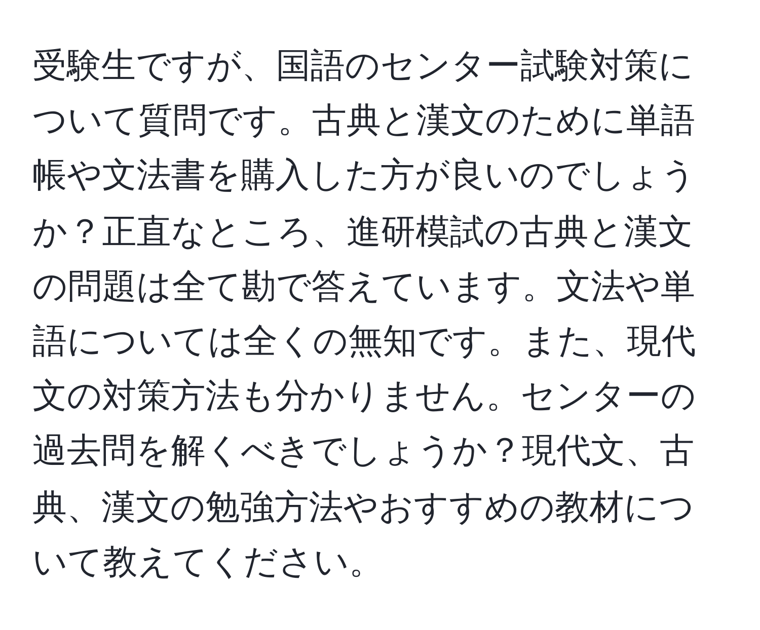 受験生ですが、国語のセンター試験対策について質問です。古典と漢文のために単語帳や文法書を購入した方が良いのでしょうか？正直なところ、進研模試の古典と漢文の問題は全て勘で答えています。文法や単語については全くの無知です。また、現代文の対策方法も分かりません。センターの過去問を解くべきでしょうか？現代文、古典、漢文の勉強方法やおすすめの教材について教えてください。