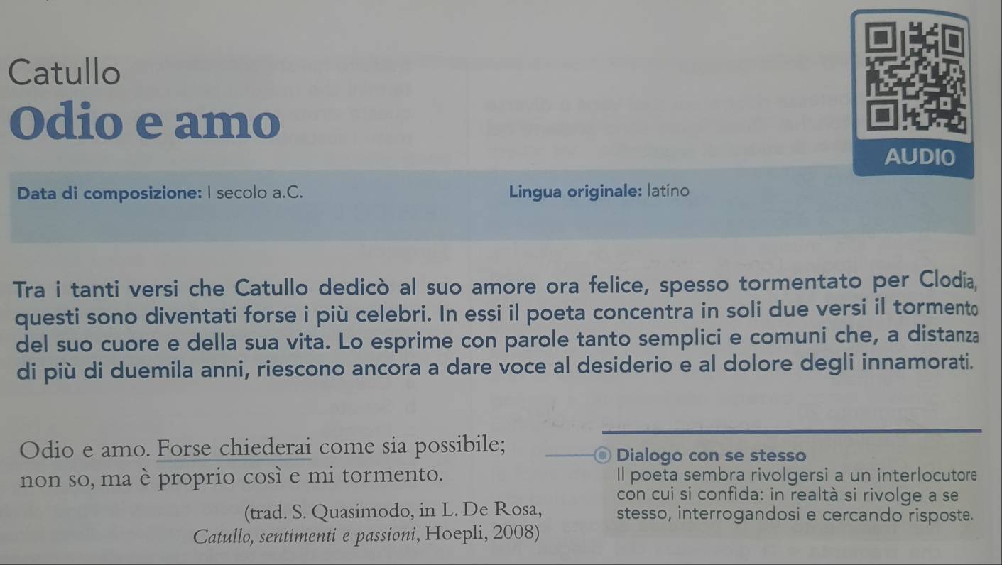 Catullo 
Odio e amo 
AUDIO 
Data di composizione: I secolo a.C. Lingua originale: latino 
Tra i tanti versi che Catullo dedicò al suo amore ora felice, spesso tormentato per Clodia, 
questi sono diventati forse i più celebri. In essi il poeta concentra in soli due versi il tormento 
del suo cuore e della sua vita. Lo esprime con parole tanto semplici e comuni che, a distanza 
di più di duemila anni, riescono ancora a dare voce al desiderio e al dolore degli innamorati. 
Odio e amo. Forse chiederai come sia possibile; Dialogo con se stesso 
D 
non so, ma è proprio così e mi tormento. Il poeta sembra rivolgersi a un interlocutore 
con cui si confida: in realtà si rivolge a se 
(trad. S. Quasimodo, in L. De Rosa, stesso, interrogandosi e cercando risposte. 
Catullo, sentimentie passioni, Hoepli, 2008)