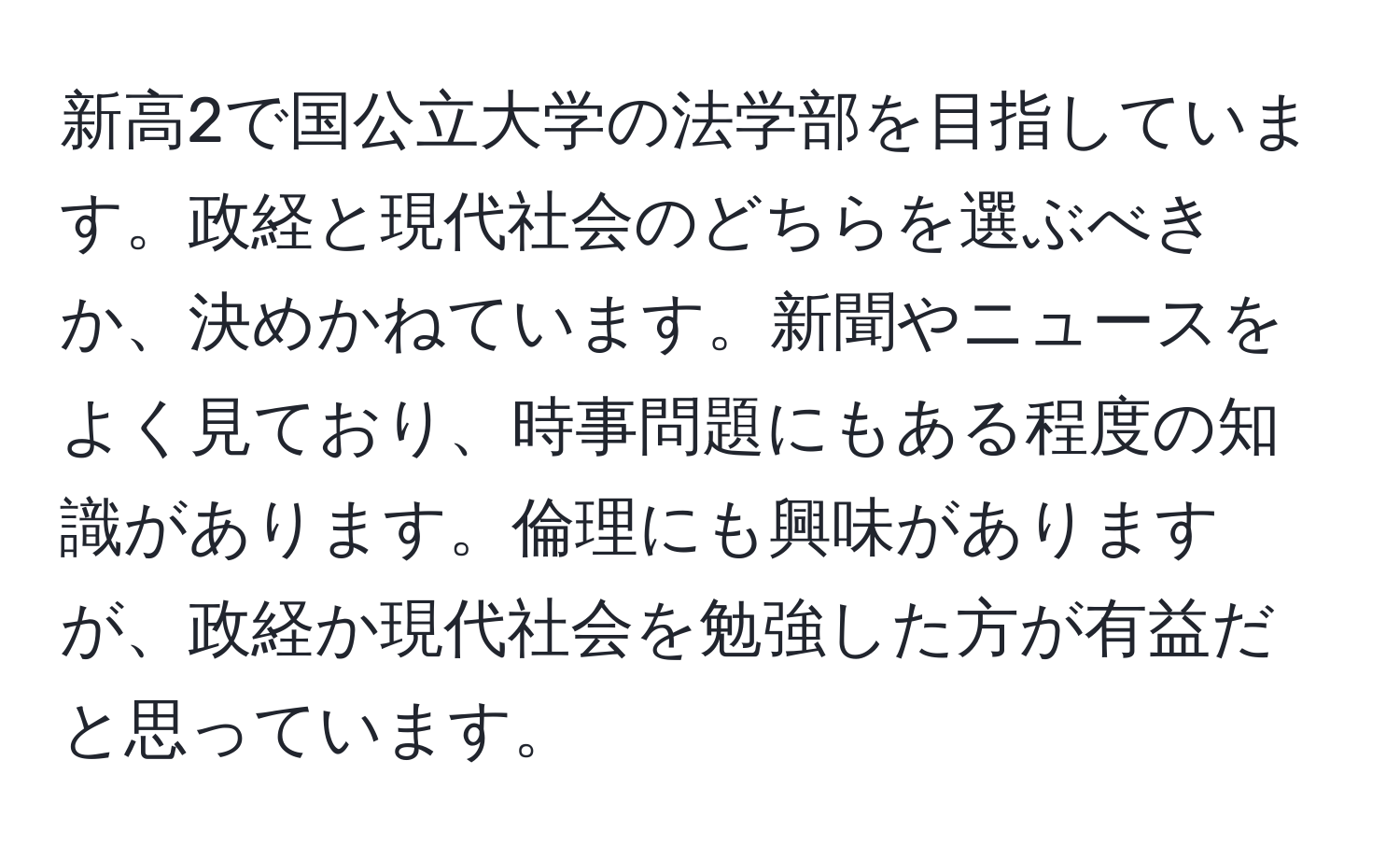 新高2で国公立大学の法学部を目指しています。政経と現代社会のどちらを選ぶべきか、決めかねています。新聞やニュースをよく見ており、時事問題にもある程度の知識があります。倫理にも興味がありますが、政経か現代社会を勉強した方が有益だと思っています。