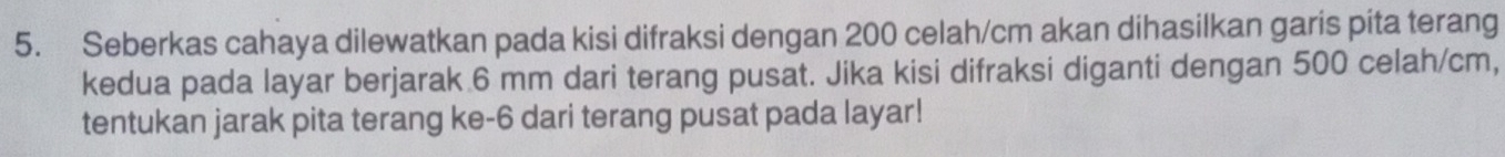 Seberkas cahaya dilewatkan pada kisi difraksi dengan 200 celah/cm akan dihasilkan garis pita terang 
kedua pada layar berjarak 6 mm dari terang pusat. Jika kisi difraksi diganti dengan 500 celah/cm, 
tentukan jarak pita terang ke -6 dari terang pusat pada layar!