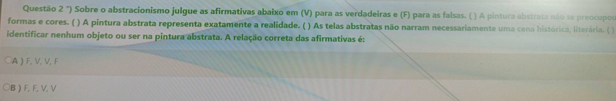 Questão 2°) Sobre o abstracionismo julgue as afirmativas abaixo em (V) para as verdadeiras e (F) para as falsas. ( ) A pintura abstrata não se preocupou
formas e cores. ( ) A pintura abstrata representa exatamente a realidade. ( ) As telas abstratas não narram necessariamente uma cena histórica, literária. ( )
identificar nenhum objeto ou ser na pintura abstrata. A relação correta das afirmativas é:
○A ) F, V, V, F
○B ) F, F, V, V