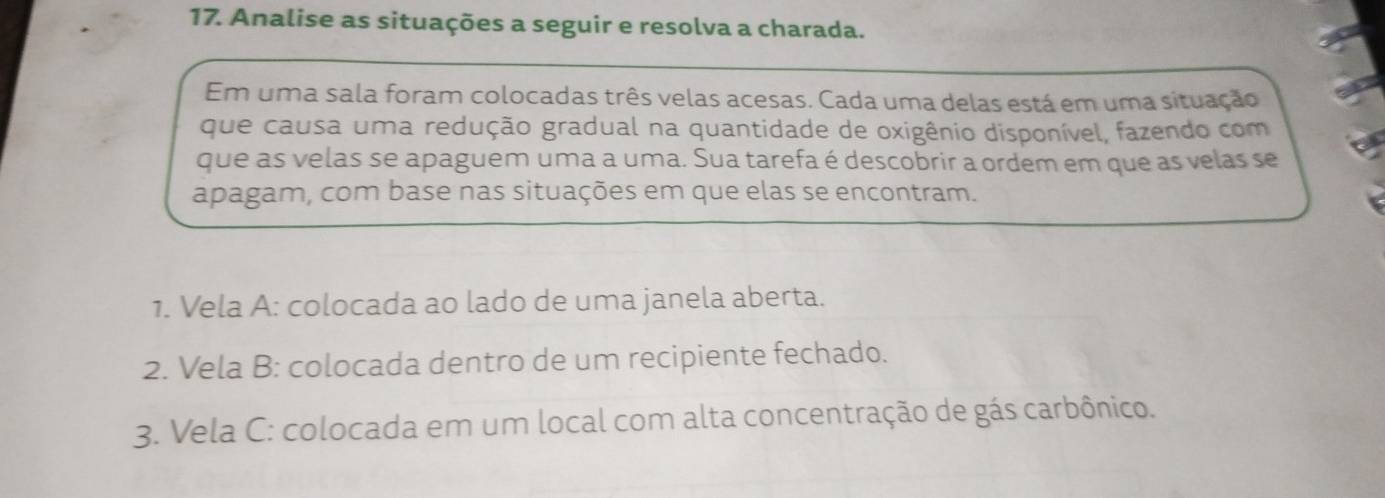 Analise as situações a seguir e resolva a charada. 
Em uma sala foram colocadas três velas acesas. Cada uma delas está em uma situação 
que causa uma redução gradual na quantidade de oxigênio disponível, fazendo com 
que as velas se apaguem uma a uma. Sua tarefa é descobrir a ordem em que as velas se 
apagam, com base nas situações em que elas se encontram. 
1. Vela A: colocada ao lado de uma janela aberta. 
2. Vela B: colocada dentro de um recipiente fechado. 
3. Vela C: colocada em um local com alta concentração de gás carbônico.