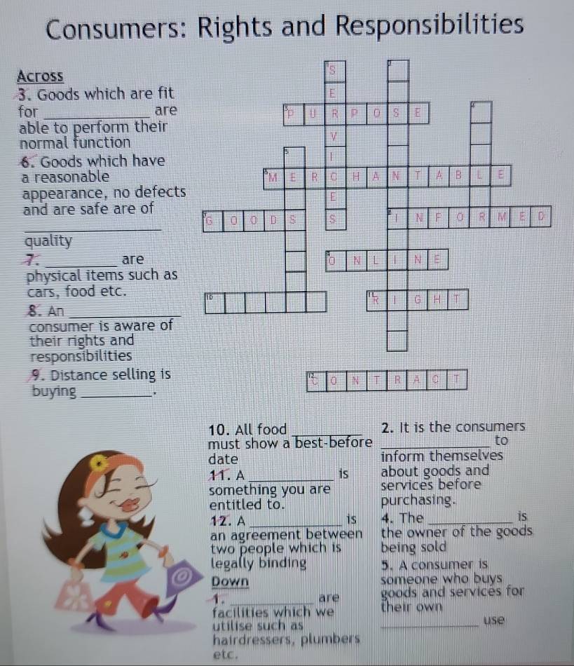 Consumers: Rights and Responsibilities 
Across 
3. Goods which are fit 
for _are 
able to perform their 
normal function 
6. Goods which have 
a reasonable 
appearance, no defects 
and are safe are of 
_ 
quality 
1._ are 
physical items such as 
cars, food etc. 
8. An_ 
consumer is aware of 
their rights and 
responsibilities 
9. Distance selling is 
buying_ 
10. All food _2. It is the consumers 
must show a best-before _to 
date inform themselves 
11. A _is about goods and 
something you are services before 
entitled to. purchasing. 
12. A _is 4. The_ is 
an agreement between the owner of the goods . 
two people which is being sold 
lega(ly binding 5. A consumer is 
Down someone who buys 
A. _are goods and servicés for 
facilities which we their own 
utilise such as _use 
hairdressers, plumbers 
etc.