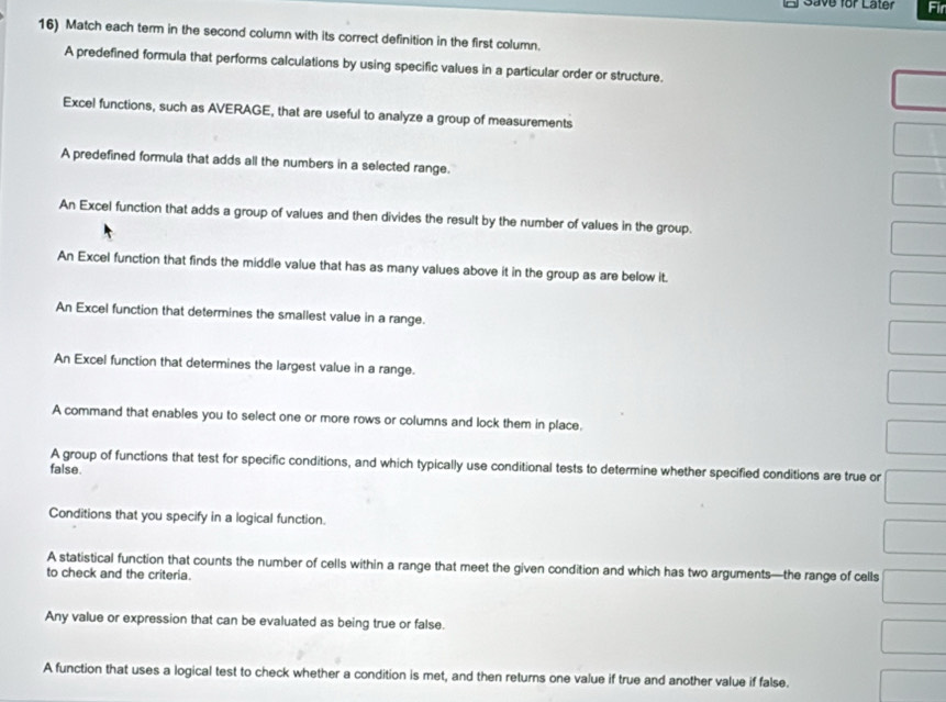 Save for Later Fir
16) Match each term in the second column with its correct definition in the first column.
A predefined formula that performs calculations by using specific values in a particular order or structure.
Excel functions, such as AVERAGE, that are useful to analyze a group of measurements
A predefined formula that adds all the numbers in a selected range.
An Excel function that adds a group of values and then divides the result by the number of values in the group.
An Excel function that finds the middle value that has as many values above it in the group as are below it.
An Excel function that determines the smallest value in a range.
An Excel function that determines the largest value in a range.
A command that enables you to select one or more rows or columns and lock them in place.
A group of functions that test for specific conditions, and which typically use conditional tests to determine whether specified conditions are true or
false.
Conditions that you specify in a logical function.
A statistical function that counts the number of cells within a range that meet the given condition and which has two arguments—the range of cells
to check and the criteria.
Any value or expression that can be evaluated as being true or false.
A function that uses a logical test to check whether a condition is met, and then returns one value if true and another value if false.