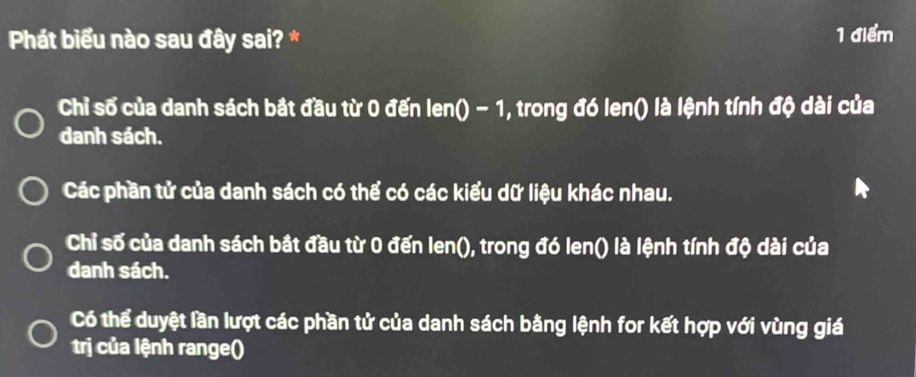 Phát biểu nào sau đây sai? * 1 điểm
Chỉ số của danh sách bắt đầu từ 0 đến len0-1 , trong đó (-110 ) là lệnh tính độ dài của
danh sách.
Các phần tử của danh sách có thể có các kiểu dữ liệu khác nhau.
Chỉ số của danh sách bắt đầu từ 0 đến len0 0, trong đó len() là lệnh tính độ dài của
danh sách.
Có thể duyệt lần lượt các phần tử của danh sách bằng lệnh for kết hợp với vùng giá
trị của lệnh range()