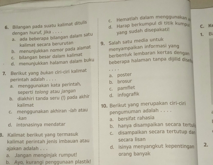 Bilangan pada suatu kalimat ditulis c. Hematlah dalam menggunakan a
dengan huruf, jika . . . . d. Harap berkumpul di titik kumpu
a. ada beberapa bilangan dalam satu yang sudah disepakati! C. Ke
kalimat secara berurutan 1. B
b. menunjukkan nomor pada alamat 9. Salah satu media untuk menyampaikan informasi yang
c. bilangan besar dalam kalimat berbentuk lembaran kertas dengan
d. menunjukkan halaman dalam buku beberapa halaman tanpa dijilid diseb
7. Berikut yang bukan ciri-ciri kalimat a. poster
perintah adalah , . . .
a. menggunakan kata perintah, b, brosur
seperti tolong atau jangan
b. diakhiri tanda seru (!) pada akhir c. pamflet d. infografik
kalimat
c. menggunakan akhiran -/ah atau 10. Berikut yang merupakan ciri-ciri
pengumuman adalah . . . .
-kan
a. bersifat rahasia
d. intonasinya mendatar b. hanya disampaikan secara tertul
8. Kalimat berikut yang termasuk c. disampaikan secara tertutup da
kalimat perintah jenis imbauan atau secara lisan
ajakan adalah . . . d. isinya menyangkut kepentingan 2.
a. Jangan menginjak rumput! orang banyak
b. Ayo, kurangi penggunaan plastik!