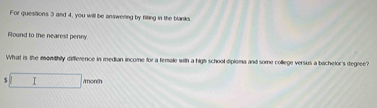 For questions 3 and 4, you will be answering by filling in the blanks. 
Round to the nearest penny. 
What is the monthly difference in median income for a female with a high school diploma and some college versus a bachelor's degree?
$□ /month