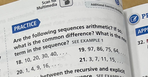 Scan for 
Multimedia 
Additional Exercises Avle 
ZPI 
PRACTICE 
Are the following sequences arithmetic? If so, APP 
what is the common difference? What is the 
term in the sequence? SEE EXAMPLE 1
32. 1
18. 10, 20, 30, 40, . . . 
19. 97, 86, 75, 64, . . 
21. 3, 7, 11, 15, . . . 
20. 1, 4, 9, 16, . . . 
b o tween the recursive and explicit