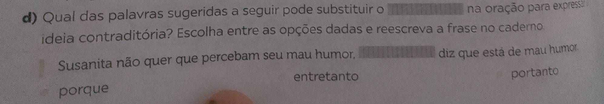 Qual das palavras sugeridas a seguir pode substituir o
na oração para expressa' ;
ideia contraditória? Escolha entre as opções dadas e reescreva a frase no caderno.
Susanita não quer que percebam seu mau humor,
diz que está de mau humor.
entretanto
portanto
porque