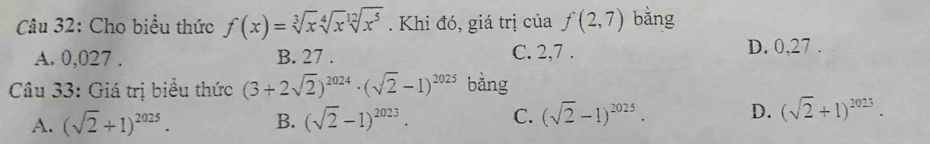 Cho biểu thức f(x)=sqrt[3](x)sqrt[4](x)sqrt[12](x^5). Khi đó, giá trị của f(2,7) bǎng
A. 0,027. B. 27. C. 2, 7. D. 0, 27.
Câu 33: Giá trị biểu thức (3+2sqrt(2))^2024· (sqrt(2)-1)^2025 bằng
A. (sqrt(2)+1)^2025. B. (sqrt(2)-1)^2023. C. (sqrt(2)-1)^2025· D. (sqrt(2)+1)^2023.