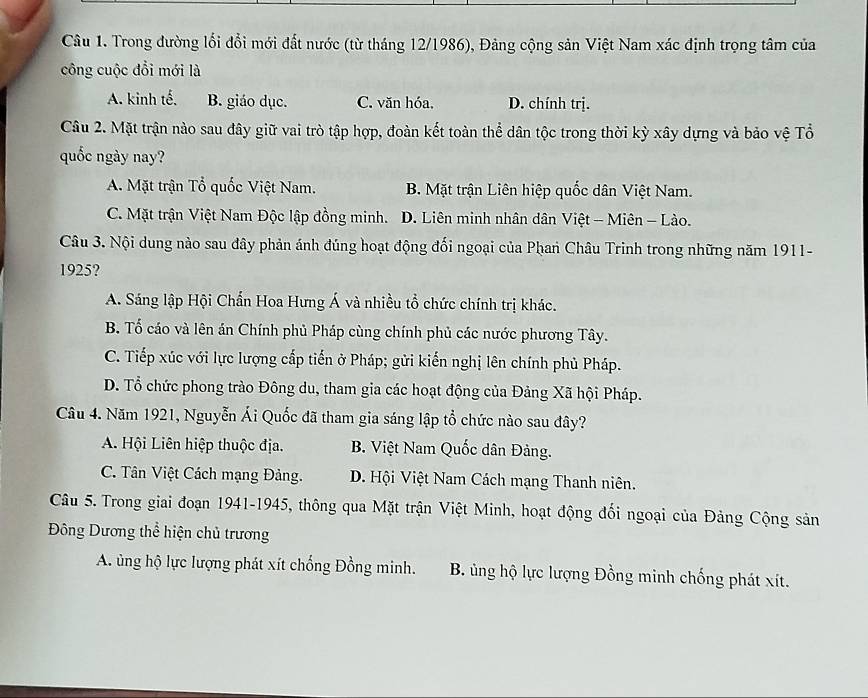 Trong đường lối đổi mới đất nước (từ tháng 12/1986), Đảng cộng sản Việt Nam xác định trọng tâm của
công cuộc đổi mới là
A. kinh tế. B. giáo dục. C. văn hóa. D. chính trị.
Câu 2. Mặt trận nào sau đây giữ vai trò tập hợp, đoàn kết toàn thể dân tộc trong thời kỳ xây dựng và bảo vệ Tổ
quốc ngày nay?
A. Mặt trận Tổ quốc Việt Nam. B. Mặt trận Liên hiệp quốc dân Việt Nam.
C. Mặt trận Việt Nam Độc lập đồng minh. D. Liên minh nhân dân Việt - Miên - Lào.
Câu 3. Nội dung nào sau đây phản ánh đúng hoạt động đối ngoại của Phan Châu Trinh trong những năm 1911-
1925?
A. Sáng lập Hội Chấn Hoa Hưng Á và nhiều tổ chức chính trị khác.
B. Tố cáo và lên án Chính phủ Pháp cùng chính phủ các nước phương Tây.
C. Tiếp xúc với lực lượng cấp tiến ở Pháp; gửi kiến nghị lên chính phủ Pháp.
D. Tổ chức phong trào Đông du, tham gia các hoạt động của Đảng Xã hội Pháp.
Câu 4. Năm 1921, Nguyễn Ái Quốc đã tham gia sáng lập tổ chức nào sau đây?
A. Hội Liên hiệp thuộc địa. B. Việt Nam Quốc dân Đảng.
C. Tân Việt Cách mạng Đảng. D. Hội Việt Nam Cách mạng Thanh niên.
Câu 5. Trong giai đoạn 1941-1945, thông qua Mặt trận Việt Minh, hoạt động đối ngoại của Đảng Cộng sản
Đông Dương thể hiện chủ trương
A. ủng hộ lực lượng phát xít chống Đồng minh. B. ủng hộ lực lượng Đồng minh chống phát xít.