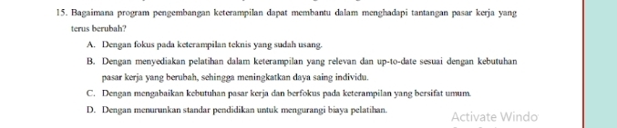 Bagaimana program pengembangan keterampilan dapat membantu dalam menghadapi tantangan pasar kerja yang
terus berubah?
A. Dengan fokus pada keterampilan teknis yang sudah usang.
B. Dengan menyediakan pelatihan dalam keterampilan yang relevan dan up-to-date sesuai dengan kebutuhan
pasar kerja yang berubah, sehingga meningkatkan daya saing individu.
C. Dengan mengabaikan kebutuhan pasar kerja dan berfokus pada keterampilan yang bersifat umum.
D. Dengan menurunkan standar pendidikan untuk mengurangi biaya pelatihan. Activate Windo