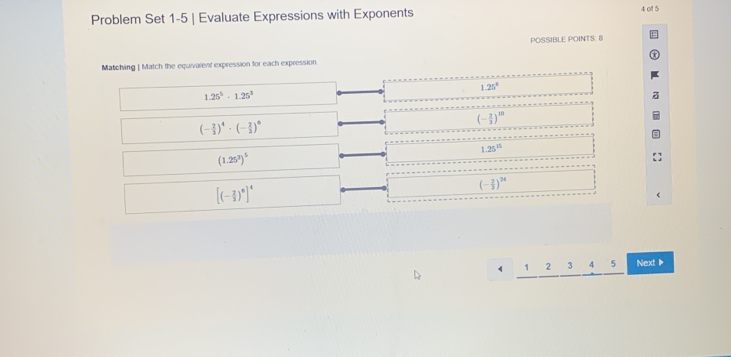 Problem Set 1-5 | Evaluate Expressions with Exponents 4 of 5
POSSIBLE POINTS: B
Matching | Match the equivalent expression for each expression
1.25^8
1.25^5· 1.25^3
(- 2/3 )^10
(- 2/3 )^4· (- 2/3 )^8
1.25^(15)
(1.25^3)^5
[(- 2/3 )^6]^4
(- 2/3 )^26
1 2 3 4 5 Next ▶