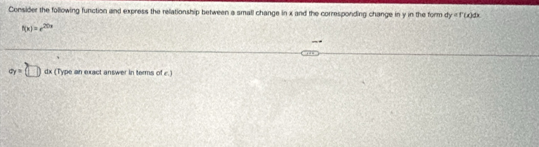 Consider the following function and express the relationship between a small change in x and the corresponding change in y in the form dy=f'(x)dx
f(x)=e^(20x)
ay=(□ ) dx (Type an exact answer in terms of ε.)