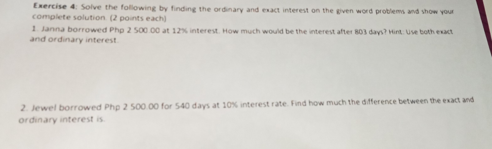 Solve the following by finding the ordinary and exact interest on the given word problems and show your 
complete solution. (2 points each) 
1. Janna borrowed Php 2 500.00 at 12% interest. How much would be the interest after 803 days? Hint: Use both exact 
and ordinary interest. 
2. Jewel borrowed Php 2 500.00 for 540 days at 10% interest rate. Find how much the difference between the exact and 
ordinary interest is.