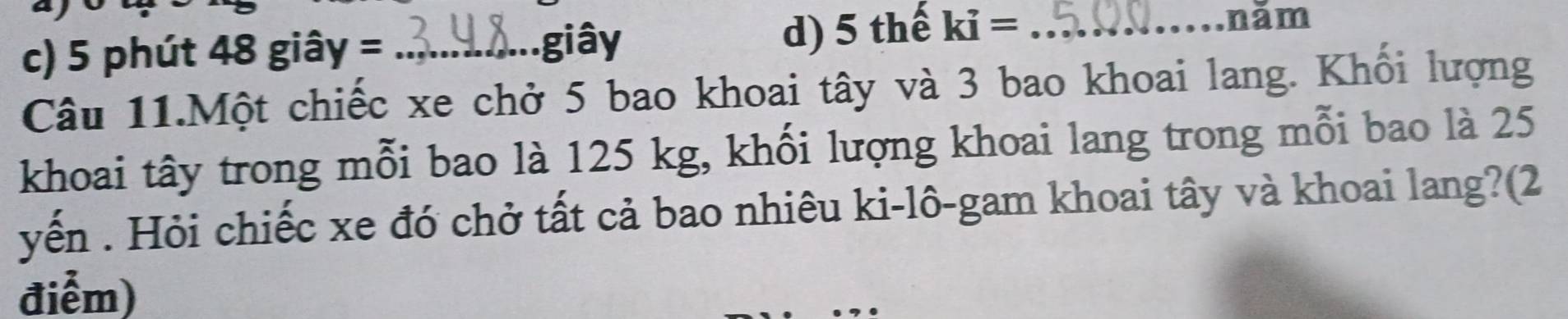 c) 5 phút 48 giây = _
giây d) 5 thế ki= _
năm
Câu 11.Một chiếc xe chở 5 bao khoai tây và 3 bao khoai lang. Khối lượng
khoai tây trong mỗi bao là 125 kg, khối lượng khoai lang trong mỗi bao là 25
yến . Hỏi chiếc xe đó chở tất cả bao nhiêu ki-lô-gam khoai tây và khoai lang?(2
điểm)