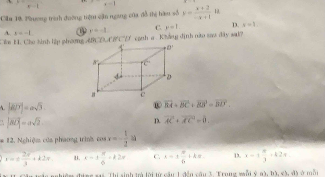 y=x-1
x=1
Cầu 10. Phương trình đường tiệm cận ngang của đồ thị hàm số y= (x+2)/-x+1  lA
A. x=-1
y=-1
C y=1.
D. x=1.
Câu 11, Cho hình lập phương ABCD, A'B'C'D' cạnh @ Khẳng định nào sau đây sai?
A. |vector BD|=asqrt(3).
⑬ vector BA+vector BC+vector BB=vector BD.
` |vector BD|=asqrt(2).
D. vector AC+vector A'C=0.
u 12. Nghiệm của phương trình cos x=- 1/2 la
x=±  2π /3 +k2π , B. x=±  π /6 +k2π . C. x=±  π /6 +kπ . D. x=±  π /3 +k2π .
n trắc nghiệm đủng sai. Thí sinh trả lời từ cầu 1 đến cầu 3. Trong mỗt (3,a),b),c),d) ở mỗi