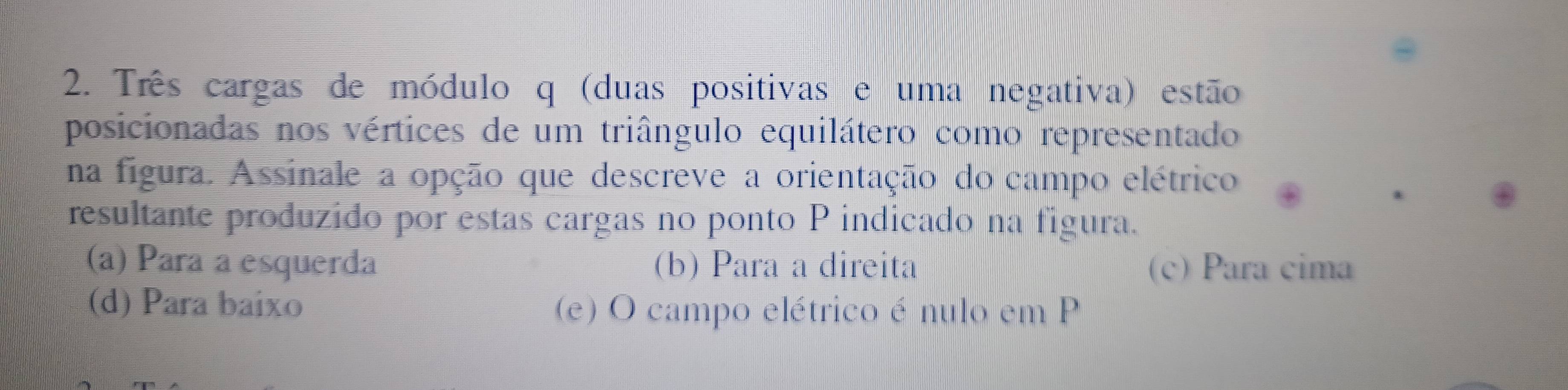 Três cargas de módulo q (duas positivas e uma negativa) estão
posicionadas nos vértices de um triângulo equilátero como representado
na figura. Assinale a opção que descreve a orientação do campo elétrico
resultante produzido por estas cargas no ponto P indicado na figura.
(a) Para a esquerda (b) Para a direita (c) Para cima
(d) Para baixo (e) O campo elétrico é nulo em P