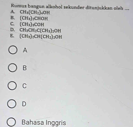 Rumus bangun alkohol sekunder ditunjukkan oleh ....
A. CH_3(CH_2)_4OH
B. (CH_3)_2CHOH
C. (CH_3)_3COH
D. CH_3CH_2C(CH_3)_2OH
E. (CH_3)_2CH(CH_2)_2OH
A
B
C
D
Bahasa Inggris