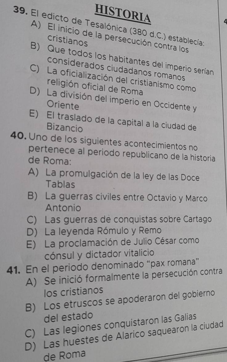 HISTORIA
4
39. El edicto de Tesalónica (380 d.C.) establecía;
A) El inicio de la persecución contra los
cristianos
B) Que todos los habitantes del imperio serían
considerados ciudadanos romanos
C) La oficialización del cristianismo como
religión oficial de Roma
D) La división del imperio en Occidente y
Oriente
E) El traslado de la capital a la ciudad de
Bizancio
40. Uno de los siguientes acontecimientos no
pertenece al periodo republicano de la historia
de Roma:
A) La promulgación de la ley de las Doce
Tablas
B) La guerras civiles entre Octavio y Marco
Antonio
C) Las guerras de conquistas sobre Cartago
D) La leyenda Rómulo y Remo
E) La proclamación de Julio César como
cónsul y dictador vitalicio
41. En el periodo denominado “pax romana”
A) Se inició formalmente la persecución contra
Ios cristianos
B) Los etruscos se apoderaron del gobierno
del estado
C) Las legiones conquistaron las Galias
D) Las huestes de Alarico saquearon la ciudad
de Roma