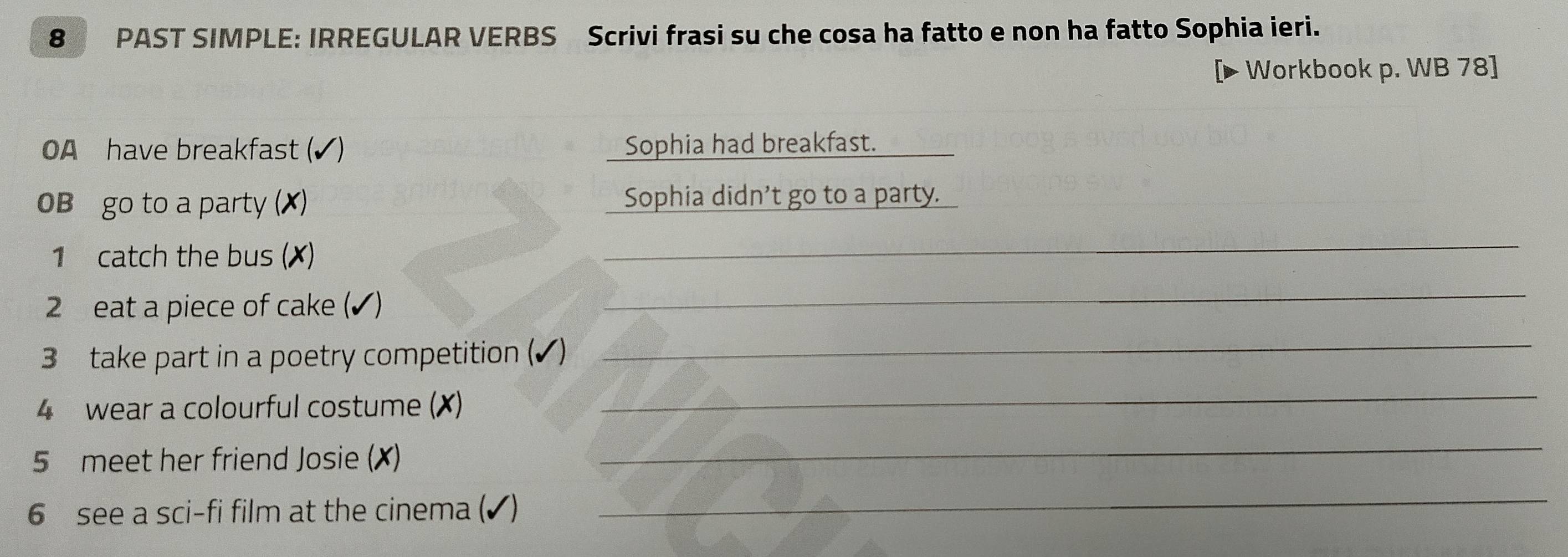 PAST SIMPLE: IRREGULAR VERBS Scrivi frasi su che cosa ha fatto e non ha fatto Sophia ieri. 
Workbook p. WB 78] 
OA have breakfast Sophia had breakfast. 
0B go to a party (✗) Sophia didn't go to a party. 
1 catch the bus () 
_ 
2 eat a piece of cake (✔) 
_ 
3 take part in a poetry competition (✔) 
_ 
4 wear a colourful costume (X) 
_ 
5 meet her friend Josie (X) 
_ 
6 see a sci-fi film at the cinema (✔) 
_