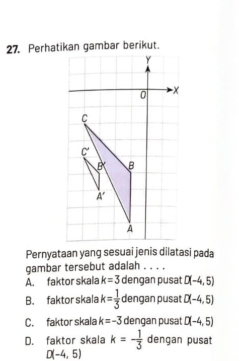 Perhatikan gambar berikut.
Pernyataan yang sesuai jenis dilatasi pada
gambar tersebut adalah . . . .
A. faktor skala k=3 dengan pusat D(-4,5)
B. faktor skala k= 1/3  dengan pusat D(-4,5)
C. faktor skala k=-3 dengan pusat D(-4,5)
D. faktor skala k=- 1/3  dengan pusat
D(-4,5)