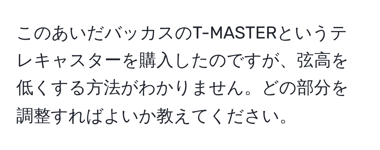 このあいだバッカスのT-MASTERというテレキャスターを購入したのですが、弦高を低くする方法がわかりません。どの部分を調整すればよいか教えてください。