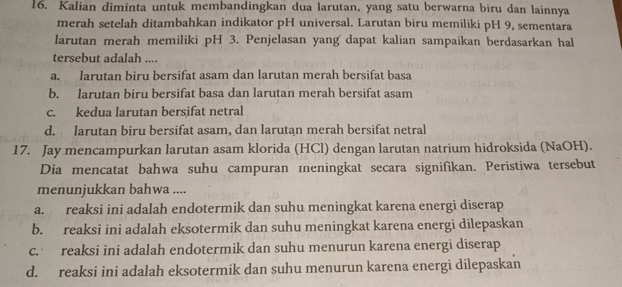 Kalian diminta untuk membandingkan dua larutan, yang satu berwarna biru dan lainnya
merah setelah ditambahkan indikator pH universal. Larutan biru memiliki pH 9, sementara
larutan merah memiliki pH 3. Penjelasan yang dapat kalian sampaikan berdasarkan hal
tersebut adalah ....
a. larutan biru bersifat asam dan larutan merah bersifat basa
b. larutan biru bersifat basa dan larutan merah bersifat asam
c. kedua larutan bersifat netral
d. larutan biru bersifat asam, dan larutan merah bersifat netral
17. Jay mencampurkan larutan asam klorida (HCl) dengan larutan natrium hidroksida (NaOH).
Dia mencatat bahwa suhu campuran meningkat secara signifikan. Peristiwa tersebut
menunjukkan bahwa ....
a. reaksi ini adalah endotermik dan suhu meningkat karena energi diserap
b. reaksi ini adalah eksotermik dan suhu meningkat karena energi dilepaskan
c. reaksi ini adalah endotermik dan suhu menurun karena energi diserap
d. reaksi ini adalah eksotermik dan suhu menurun karena energi dilepaskan