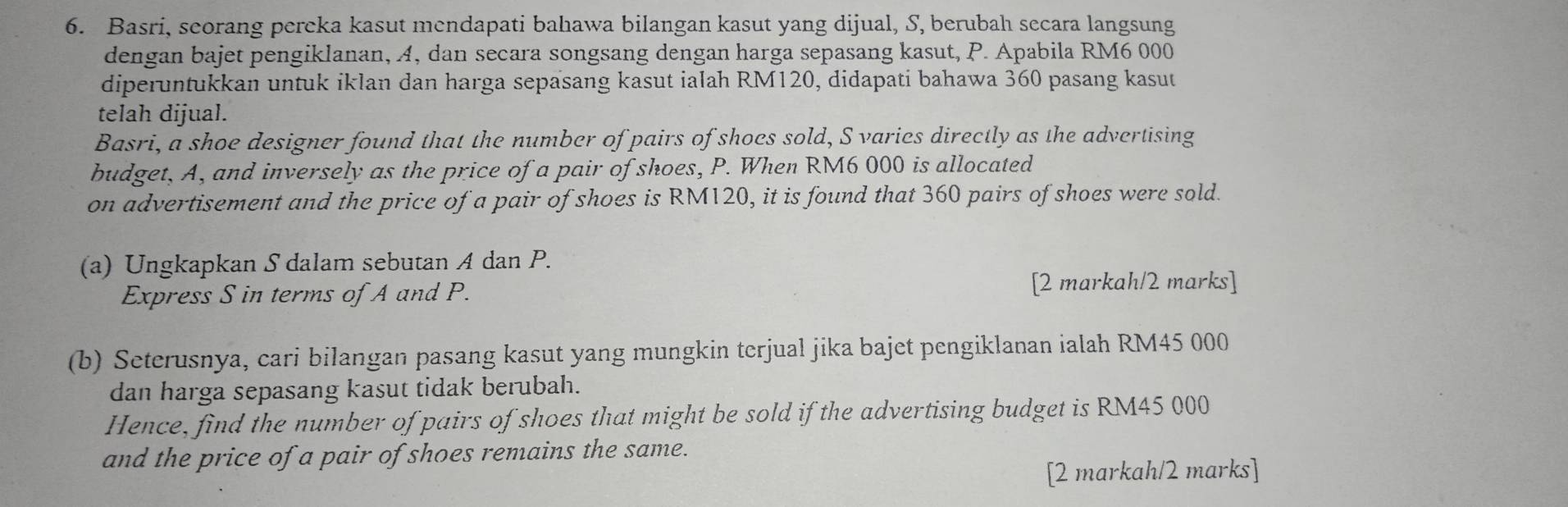 Basri, seorang pereka kasut mendapati bahawa bilangan kasut yang dijual, S, berubah secara langsung 
dengan bajet pengiklanan, A, dan secara songsang dengan harga sepasang kasut, P. Apabila RM6 000
diperuntukkan untuk iklan dan harga sepasang kasut ialah RM120, didapati bahawa 360 pasang kasut 
telah dijual. 
Basri, a shoe designer found that the number of pairs of shoes sold, S varies directly as the advertising 
budget, A, and inversely as the price of a pair of shoes, P. When RM6 000 is allocated 
on advertisement and the price of a pair of shoes is RM120, it is found that 360 pairs of shoes were sold. 
(a) Ungkapkan S dalam sebutan A dan P. 
Express S in terms of A and P. [2 markah/2 marks] 
(b) Seterusnya, cari bilangan pasang kasut yang mungkin terjual jika bajet pengiklanan ialah RM45 000
dan harga sepasang kasut tidak berubah. 
Hence, find the number of pairs of shoes that might be sold if the advertising budget is RM45 000
and the price of a pair of shoes remains the same. 
[2 markah/2 marks]