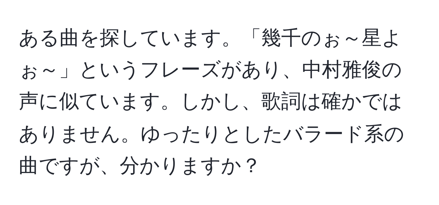 ある曲を探しています。「幾千のぉ～星よぉ～」というフレーズがあり、中村雅俊の声に似ています。しかし、歌詞は確かではありません。ゆったりとしたバラード系の曲ですが、分かりますか？