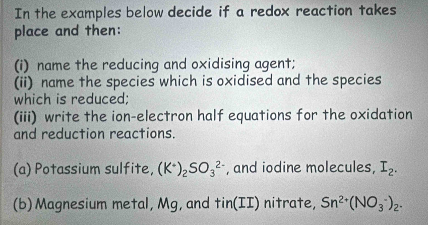 In the examples below decide if a redox reaction takes 
place and then: 
(i) name the reducing and oxidising agent; 
(ii) name the species which is oxidised and the species 
which is reduced; 
(iii) write the ion-electron half equations for the oxidation 
and reduction reactions. 
(a) Potassium sulfite, (K^+)_2SO_3^((2-) , and iodine molecules, I_2). 
(b)Magnesium metal, Mg, and tin(I] I ) nitrate, Sn^(2+)(NO_3^(-)_2).