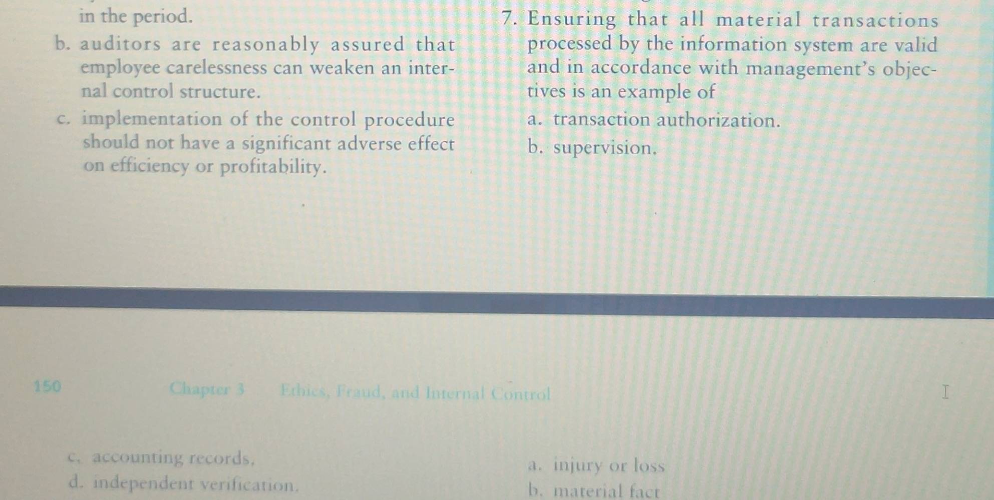 in the period. 7. Ensuring that all material transactions
b. auditors are reasonably assured that processed by the information system are valid
employee carelessness can weaken an inter- and in accordance with management’s objec-
nal control structure. tives is an example of
c. implementation of the control procedure a. transaction authorization.
should not have a significant adverse effect b. supervision.
on efficiency or profitability.
150 Chapter 3 Ethics, Fraud, and Internal Control
c. accounting records. a. injury or loss
d. independent verification. b. material fact