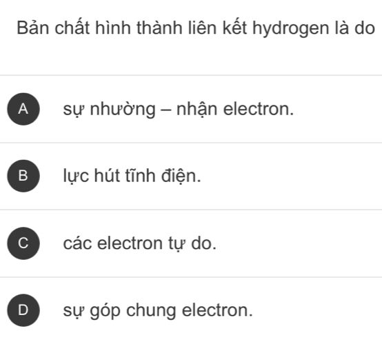 Bản chất hình thành liên kết hydrogen là do
A sự nhường - nhận electron.
B lực hút tĩnh điện.
C các electron tự do.
D sự góp chung electron.