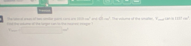 Prenous 
The lee al areas of two similar paint cans are 1013cm^3 and 425cm^3
find the volume of the largor can to the nearest integer ? . The volume of the smaller, V _ d can is 1157cm^2. 
. =