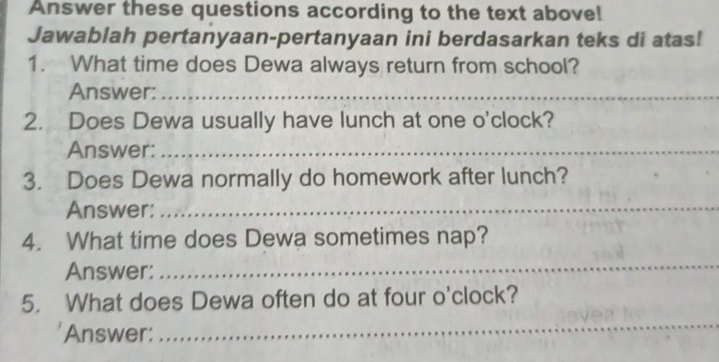 Answer these questions according to the text above! 
Jawablah pertanyaan-pertanyaan ini berdasarkan teks di atas! 
1. What time does Dewa always return from school? 
Answer:_ 
2. Does Dewa usually have lunch at one o'clock? 
Answer:_ 
3. Does Dewa normally do homework after lunch? 
Answer:_ 
4. What time does Dewa sometimes nap? 
Answer: 
_ 
5. What does Dewa often do at four o'clock? 
Answer: 
_