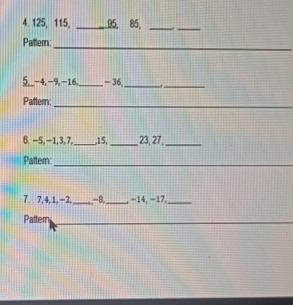 125, 115, _ 95, 85,_ 
_ 
Pattern: 
_ 
5__ -4, -9, -16,_ - 36,_ 
_ 
Pattern: 
_ 
6. -5, - 1, 3, 7, _, 15, _, 23, 27,_ 
Patter: 
_ 
7. 7, 4, 1, -2, _ -8,_ −14, −17,_ 
Pattern 
_ 
_