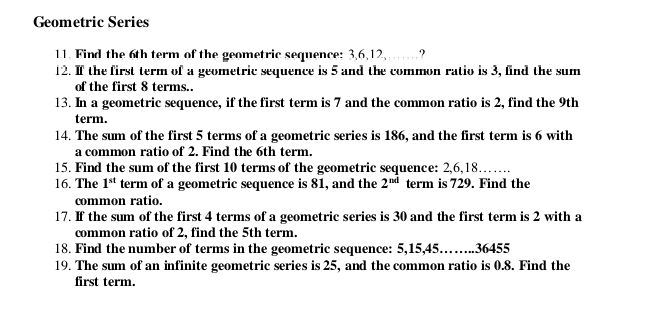 Geometric Series 
11. Find the 6th term of the geometric sequence: 3, 6, 12,……? 
12. If the first term of a geometric sequence is 5 and the common ratio is 3, find the sum 
of the first 8 terms.. 
13. In a geometric sequence, if the first term is 7 and the common ratio is 2, find the 9th
term. 
14. The sum of the first 5 terms of a geometric series is 186, and the first term is 6 with 
a common ratio of 2. Find the 6th term. 
15. Find the sum of the first 10 terms of the geometric sequence: 2, 6, 18…… 
16. The 1^(st) term of a geometric sequence is 81, and the 2^(nd) term is 729. Find the 
common ratio. 
17. If the sum of the first 4 terms of a geometric series is 30 and the first term is 2 with a 
common ratio of 2, find the 5th term. 
18. Find the number of terms in the geometric sequence: 5, 15, 45…….. 36455
19. The sum of an infinite geometric series is 25, and the common ratio is 0.8. Find the 
first term.