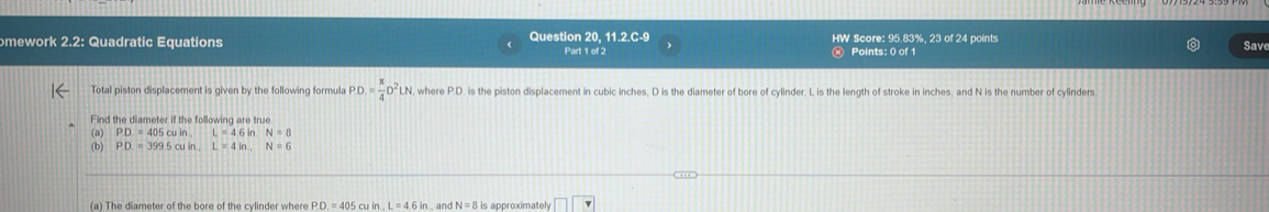 omework 2.2: Quadratic Equations Question 20, 11.2.C-9 Part 1 of 2 HW Score: 95.83%, 23 of 24 points 
Points: 0 of 1 
Save 
Total piston displacement is given by the following formula PD= π /4 D^2LN , where P.D. is the piston displacement in cubic inches, D is the diameter of bore of cylinder, L is the length of stroke in inches, and N is the number of cylinders 
Find the diameter if the following are true 
(a) PD=405cuinL=4.6in. N=8
(b) PD=399.5cuin. L=4in., N=6
(a) The diameter of the bore of the cylinder where PD.=405 cu in L=4.6in , and N=8is approximately □ □