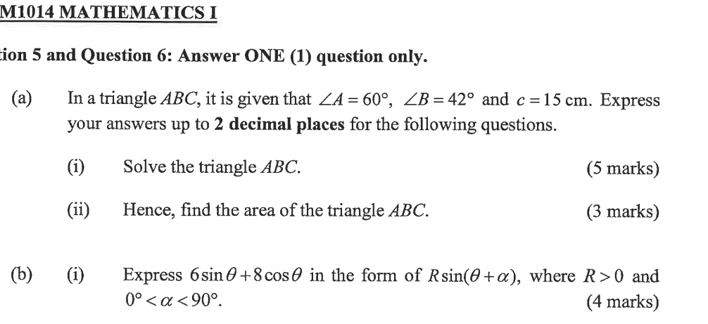 M1014 MATHEMATICS I 
tion 5 and Question 6: Answer ONE (1) question only. 
(a) In a triangle ABC, it is given that ∠ A=60°, ∠ B=42° and c=15cm. Express 
your answers up to 2 decimal places for the following questions. 
(i) Solve the triangle ABC. (5 marks) 
(ii) Hence, find the area of the triangle ABC. (3 marks) 
(b) (i) Express 6sin θ +8cos θ in the form of Rsin (θ +alpha ) , where R>0 and
0° <90°. (4 marks)