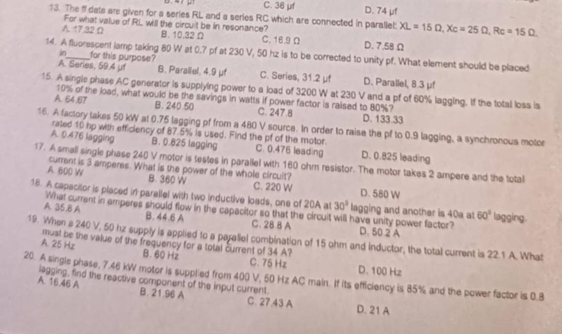 B.47 91 C. 36 μf D. 74 μf
13. The ff dats are given for a series RL and a series RC which are connected in parallel: XL=15Omega ,Xc=25Omega ,Rc=15Omega
For what value of RL will the circuit be in resonance?
A. 17.32 Ω B. 10.32 Ω C.16.9 Ω D. 7.58 Ω
14. A fluorescent lamp taking 80 W at 0.7 pf at 230 V, 50 hz is to be corrected to unity pf. What element should be placed
in for this purpose?
A. Series, 59.4 μf B. Parallel, 4.9 μf C. Series, 31.2 μf D. Parallel, 8.3 μf
15. A single phase AC generator is supplying power to a load of 3200 W at 230 V and a pf of 60% lagging. If the total loss is
10% of the load, what would be the savings in watts if power factor is raised to 80%?
A. 64.67 B. 240.50 C. 247.8 D. 133.33
16. A factory takes 50 kW at 0.75 lagging pf from a 480 V source. In order to raise the pf to 0.9 lagging, a synchronous motor
rated 10 hp with efficiency of 87.5% is used. Find the pf of the motor.
A. 0.476 lagging B. 0.825 lagging C. 0.476 leading D. 0.825 leading
17. A small single phase 240 V motor is testes in parallel with 160 ohm resistor. The motor takes 2 ampere and the total
current is 3 amperes. What is the power of the whole circuit?
A. 800 W B. 360 W C. 220 W D.580 W
18. A capacitor is placed in parallel with two inductive loads, one of 20A at 30° lagging and another is 40a at 60° lagging.
What current in amperes should flow in the capacitor so that the circuit will have unity power factor?
A. 35.8 A B. 44.6 A C. 28.8 A D. 50.2 A
19. When s 240 V, 50 hz supply is applied to a parallel combination of 15 ohm and inductor, the total current is 22.1 A. What
must be the value of the frequency for a total current of 34 A?
A. 25 Hz B. 60 Hz C. 75 Hz D. 100 Hz
20. A single phase, 7.46 kW motor is supplied from 400 V, 50 Hz AC main. If its efficiency is 85% and the power factor is 0.8
lagging, find the reactive component of the input current.
A. 16.46 A B. 21.96 A C. 27.43 A
D. 21 A