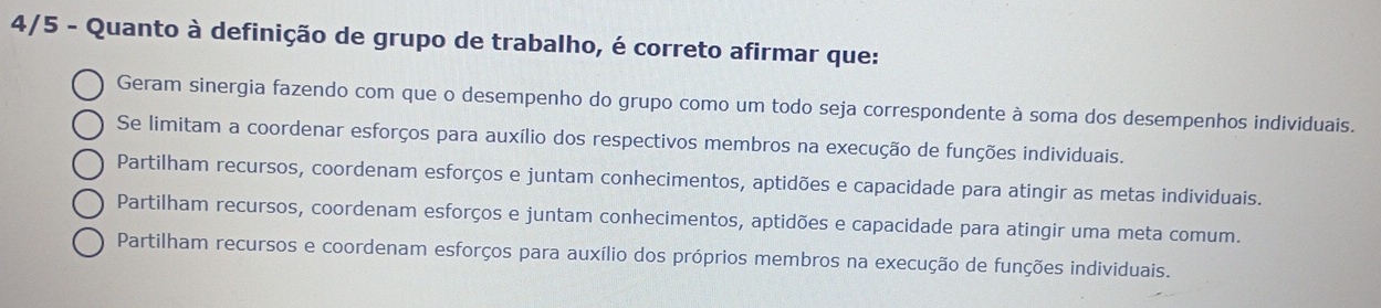 4/5 - Quanto à definição de grupo de trabalho, é correto afirmar que:
Geram sinergia fazendo com que o desempenho do grupo como um todo seja correspondente à soma dos desempenhos individuais.
Se limitam a coordenar esforços para auxílio dos respectivos membros na execução de funções individuais.
Partilham recursos, coordenam esforços e juntam conhecimentos, aptidões e capacidade para atingir as metas individuais.
Partilham recursos, coordenam esforços e juntam conhecimentos, aptidões e capacidade para atingir uma meta comum.
Partilham recursos e coordenam esforços para auxílio dos próprios membros na execução de funções individuais.