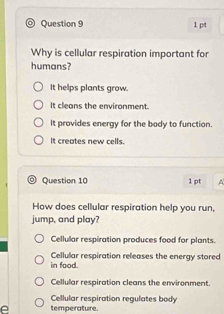 Why is cellular respiration important for
humans?
It helps plants grow.
It cleans the environment.
It provides energy for the body to function.
It creates new cells.
) Question 10 1 pt A
How does cellular respiration help you run,
jump, and play?
Cellular respiration produces food for plants.
Cellular respiration releases the energy stored
in food.
Cellular respiration cleans the environment.
Cellular respiration regulates body
e temperature.