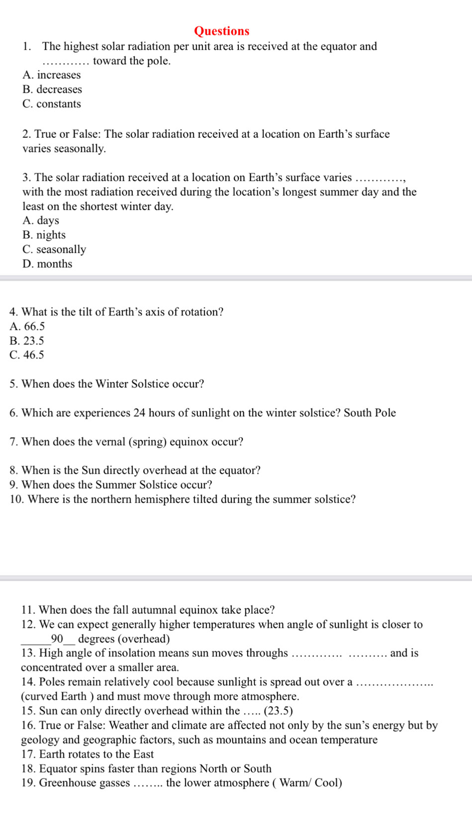 The highest solar radiation per unit area is received at the equator and
_… toward the pole.
A. increases
B. decreases
C. constants
2. True or False: The solar radiation received at a location on Earth’s surface
varies seasonally.
3. The solar radiation received at a location on Earth’s surface varies_
with the most radiation received during the location’s longest summer day and the
least on the shortest winter day.
A. days
B. nights
C. seasonally
D. months
4. What is the tilt of Earth’s axis of rotation?
A. 66.5
B. 23.5
C. 46.5
5. When does the Winter Solstice occur?
6. Which are experiences 24 hours of sunlight on the winter solstice? South Pole
7. When does the vernal (spring) equinox occur?
8. When is the Sun directly overhead at the equator?
9. When does the Summer Solstice occur?
10. Where is the northern hemisphere tilted during the summer solstice?
11. When does the fall autumnal equinox take place?
12. We can expect generally higher temperatures when angle of sunlight is closer to
_
_
90 _  degrees (overhead)
13. High angle of insolation means sun moves throughs __and is
concentrated over a smaller area.
14. Poles remain relatively cool because sunlight is spread out over a_
(curved Earth ) and must move through more atmosphere.
15. Sun can only directly overhead within the … ( 23· 9
16. True or False: Weather and climate are affected not only by the sun’s energy but by
geology and geographic factors, such as mountains and ocean temperature
17. Earth rotates to the East
18. Equator spins faster than regions North or South
19. Greenhouse gasses _the lower atmosphere ( Warm/ Cool)