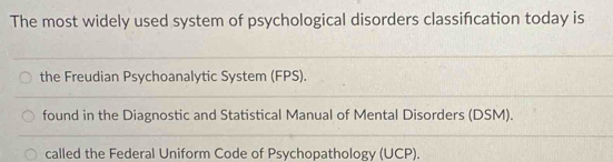 The most widely used system of psychological disorders classifcation today is
the Freudian Psychoanalytic System (FPS).
found in the Diagnostic and Statistical Manual of Mental Disorders (DSM).
called the Federal Uniform Code of Psychopathology (UCP).