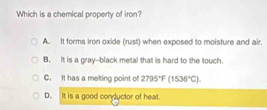 Which is a chemical property of iron?
A. It forms iron oxide (rust) when exposed to moisture and air.
B. It is a gray--black metal that is hard to the touch.
C. It has a melting point of 2795°F(1536°C).
D. It is a good conductor of heat.