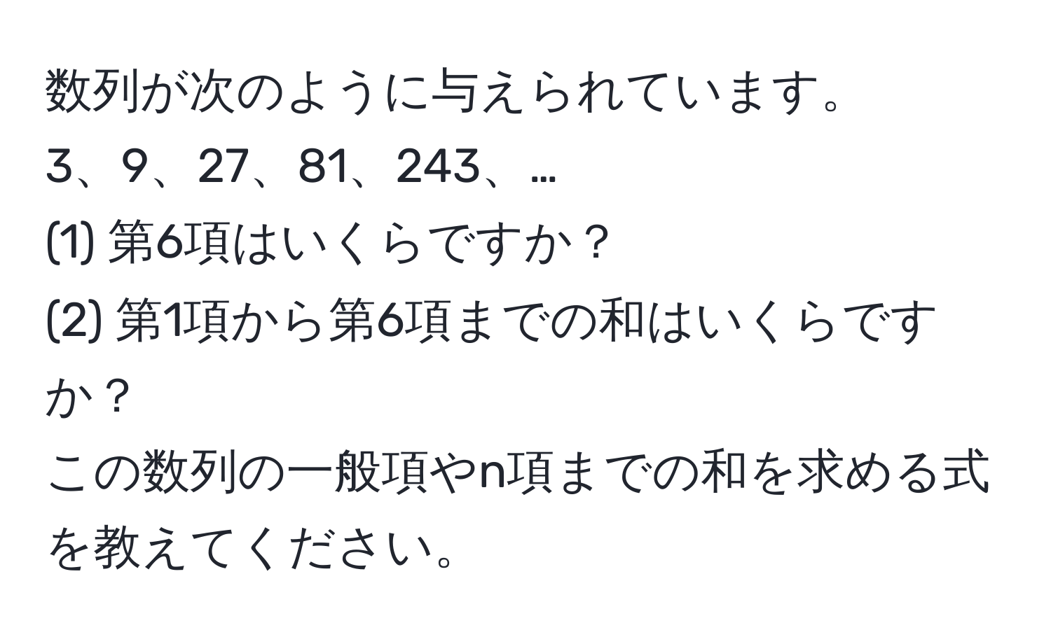 数列が次のように与えられています。  
3、9、27、81、243、…  
(1) 第6項はいくらですか？  
(2) 第1項から第6項までの和はいくらですか？  
この数列の一般項やn項までの和を求める式を教えてください。