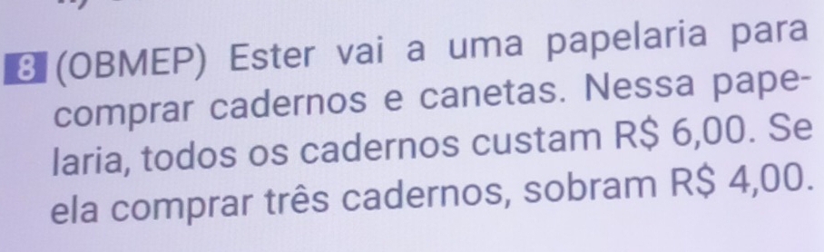 € (OBMEP) Ester vai a uma papelaria para 
comprar cadernos e canetas. Nessa pape- 
laria, todos os cadernos custam R$ 6,00. Se 
ela comprar três cadernos, sobram R$ 4,00.