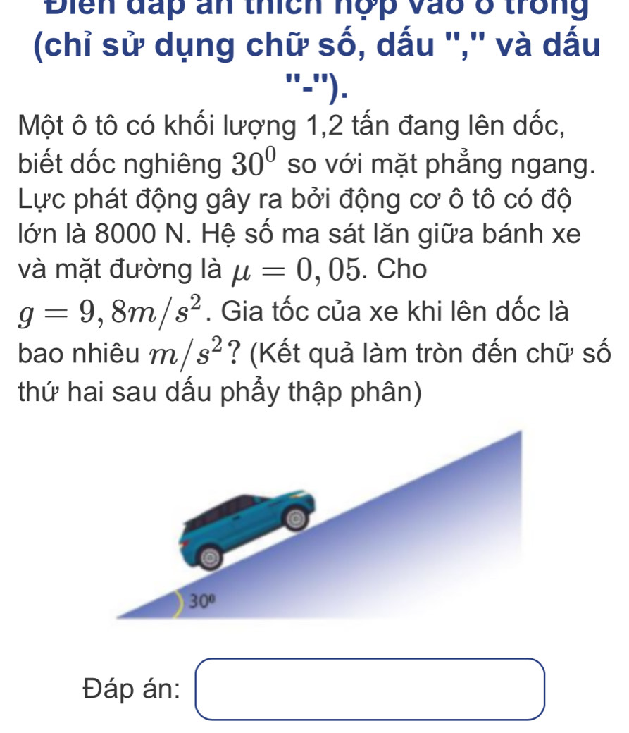 Điển đấp ấn thích hợp vào ở trong
(chỉ sử dụng chữ số, dấu '','' và dấu
''='').
Một ô tô có khối lượng 1,2 tấn đang lên dốc,
biết dốc nghiêng 30° so với mặt phẳng ngang.
Lực phát động gây ra bởi động cơ ô tô có độ
lớn là 8000 N. Hệ số ma sát lăn giữa bánh xe
và mặt đường là mu =0,05. Cho
g=9,8m/s^2. Gia tốc của xe khi lên dốc là
bao nhiêu m/s^2 ? (Kết quả làm tròn đến chữ số
thứ hai sau dấu phẩy thập phân)
Đáp án: □