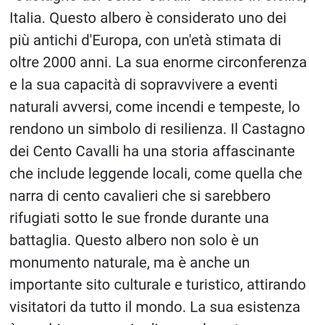 Italia. Questo albero è considerato uno dei 
più antichi d'Europa, con un'età stimata di 
oltre 2000 anni. La sua enorme circonferenza 
e la sua capacità di sopravvivere a eventi 
naturali avversi, come incendi e tempeste, lo 
rendono un simbolo di resilienza. Il Castagno 
dei Cento Cavalli ha una storia affascinante 
che include leggende locali, come quella che 
narra di cento cavalieri che si sarebbero 
rifugiati sotto le sue fronde durante una 
battaglia. Questo albero non solo è un 
monumento naturale, ma è anche un 
importante sito culturale e turistico, attirando 
visitatori da tutto il mondo. La sua esistenza